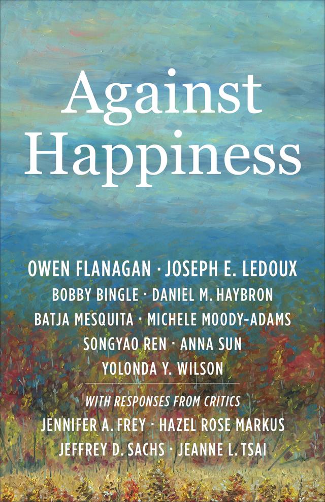 Against Happiness by Anna Sun, Batja Mesquita, Bobby Bingle, Daniel M. Haybron, Hazel Rose Markus, Jeanne L. Tsai, Jeffrey D. Sachs, Jennifer A. Frey, Joseph E. LeDoux, Michele Moody-Adams, Owen Flanagan, Songyao Ren, Yolonda Y. Wilson