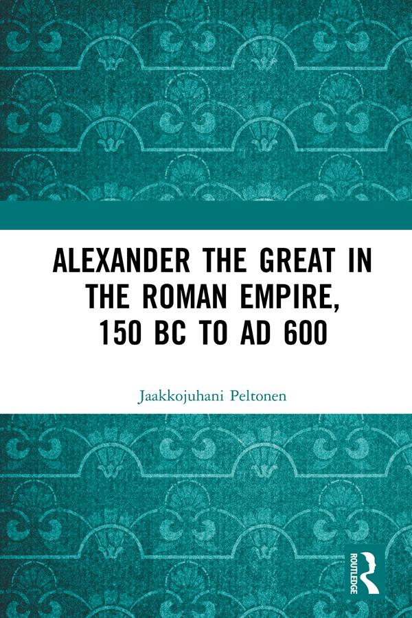 Alexander the Great in the Roman Empire, 150 BC to AD 600 by Jaakkojuhani Peltonen