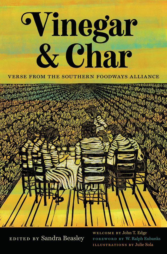 Vinegar and Char by Adam Vines, Adrienne Su, Artsuro Riley, Ashley M. Jones, Beth Ann Fennelly, Brian Spears, Caroline Randall Williams, Devon Brenner, Diane Gilliam, Ed Madden, Elisa Albo, Elizabeth Alexander, Elton Glaser, Erika Meitner, Frank X Walker, Gabrielle Calvocoressi, Garland Strother, Gaylord Brewer, Georgia Ella Lyon, Greg Alan Brownderville, Honorée Fanonne Jeffers, Iain Haley Pollock, Iliana Rocha, Jake Adam York, Jay Hopler, Jericho Brown, John T. Edge, Jo McDougall, Jon Pineda, Jon Tribble, Julie Sola, Kelly Norman Ellis, Kevin Young, L. Lamar Wilson, Lynn Powell, Marianne Worthington, Melissa Dickson Jackson, Michael McFee, Molly McCully Brown, Naomi Shihab Nye, Natalie Scenters-Zepico, Natasha Trethewey, Nickole Brown, Nikki Giovanni, Nikky Finney, Rebecca Gayle Howell, Richard Blanco, Robert Morgan, Rose McLarney, Sandra Beasley, Sarah Anne Loudin Thomas, Sean Hill, Sheryl St. Germain, Shorlette Ammons, Sylvia Woods, TJ Jarrett, Vievee Francis, Wo Chan, W. Ralph Eubanks