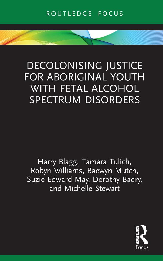 Decolonising Justice for Aboriginal youth with Fetal Alcohol Spectrum Disorders by Dorothy Badry, Harry Blagg, Michelle Stewart, Raewyn Mutch, Robyn Williams, Suzie Edward May, Tamara Tulich