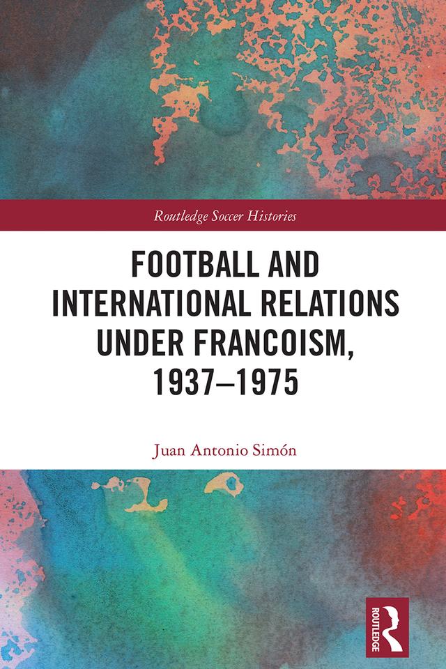 Football and International Relations under Francoism, 1937–1975 by Juan Antonio Simón