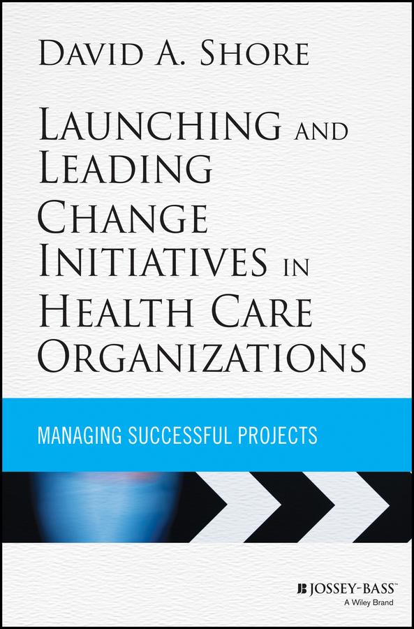 Launching and Leading Change Initiatives in Health Care Organizations by David A. Shore