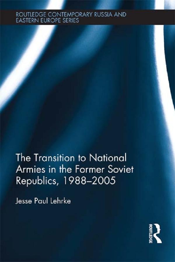 The Transition to National Armies in the Former Soviet Republics, 1988-2005 by Jesse Paul Lehrke