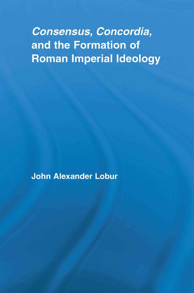Consensus, Concordia and the Formation of Roman Imperial Ideology by John Alexander Lobur