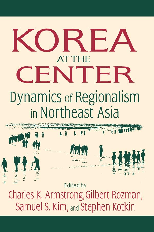 Korea at the Center: Dynamics of Regionalism in Northeast Asia by Charles K. Armstrong, Gilbert Rozman, Samuel S. Kim, Stephen Kotkin