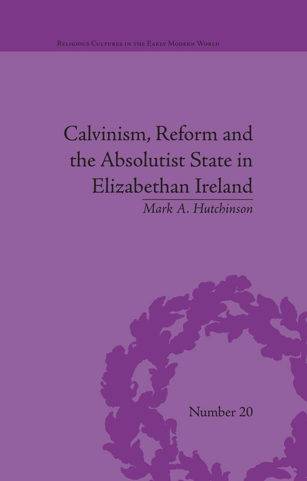 Calvinism, Reform and the Absolutist State in Elizabethan Ireland by Mark A Hutchinson