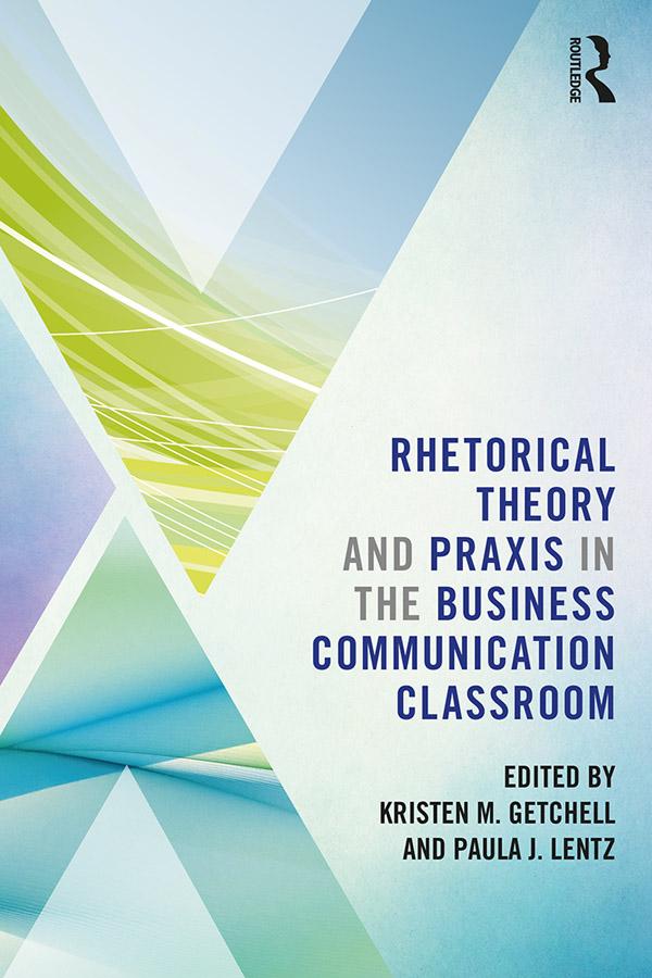 Rhetorical Theory and Praxis in the Business Communication Classroom by Kristen Getchell, Paula Lentz