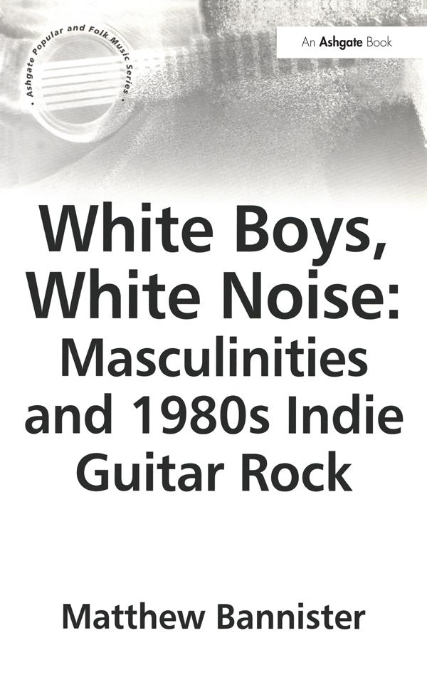 White Boys, White Noise: Masculinities and 1980s Indie Guitar Rock by Matthew Bannister