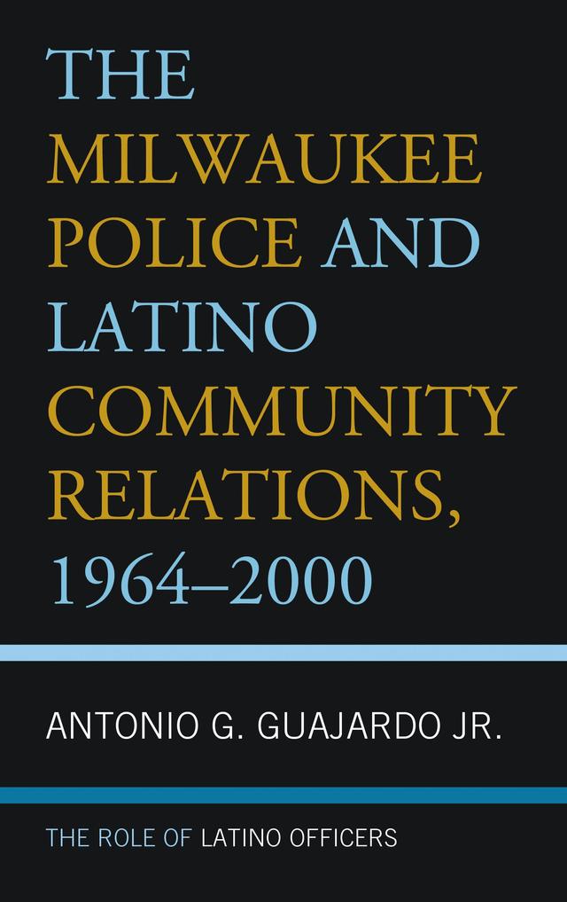 The Milwaukee Police and Latino Community Relations, 1964–2000 by Antonio G. Guajardo Jr.