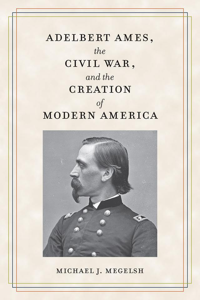 Adelbert Ames, the Civil War, and the Creation of Modern America by Michael J. Megelsh