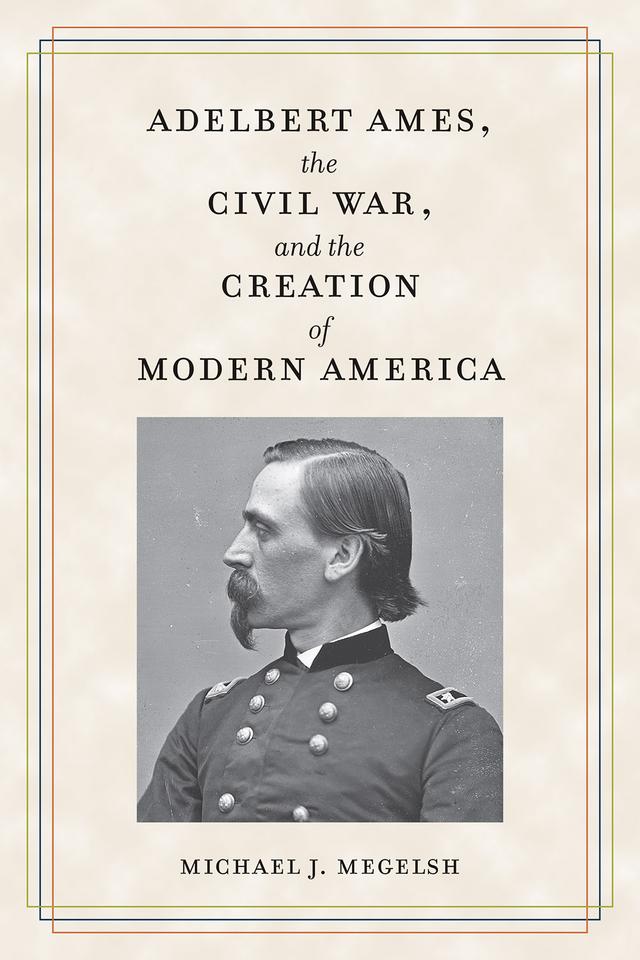 Adelbert Ames, the Civil War, and the Creation of Modern America by Michael J. Megelsh