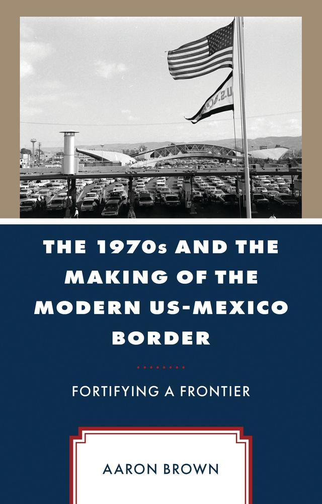 The 1970s and the Making of the Modern US-Mexico Border by Aaron Brown