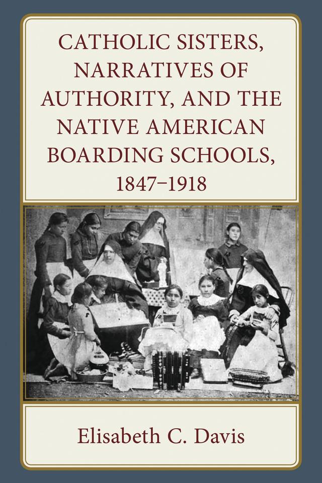 Catholic Sisters, Narratives of Authority, and the Native American Boarding Schools, 1847-1918 by Elisabeth C. Davis