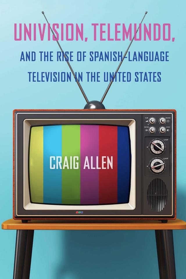 Univision, Telemundo, and the Rise of Spanish-Language Television in the United States by Craig Allen