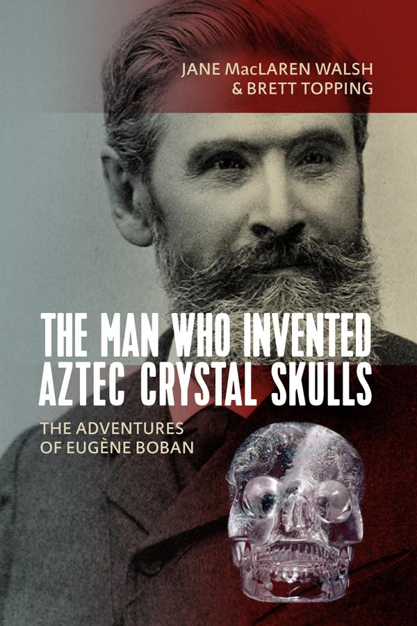 The Man Who Invented Aztec Crystal Skulls by Brett Topping, Jane MacLaren Walsh