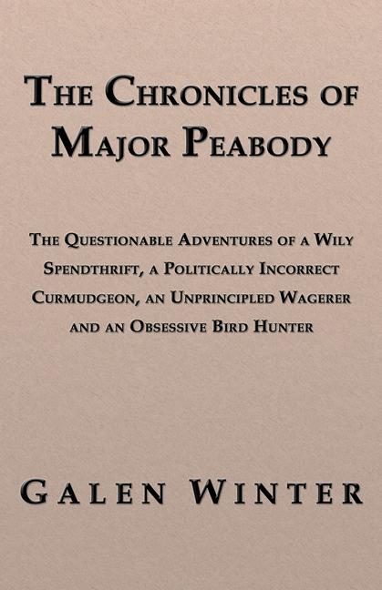 The Chronicles of Major Peabody: The Questionable Adventures of a Wily Spendthrift, a Politically Incorrect Curmudgeon, an Unprincipled Wagerer and an Obsessive Bird Hunter by Galen Winter