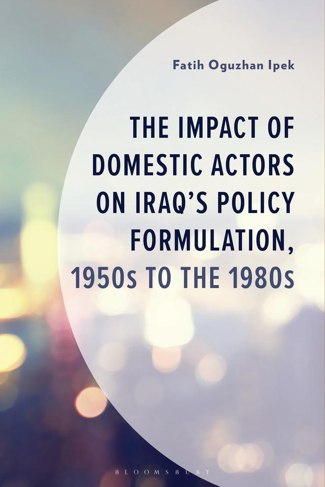 The Impact of Domestic Actors on Iraq's Foreign Policy Formulation, 1950s to 1980s by Fatih Oguzhan Ipek