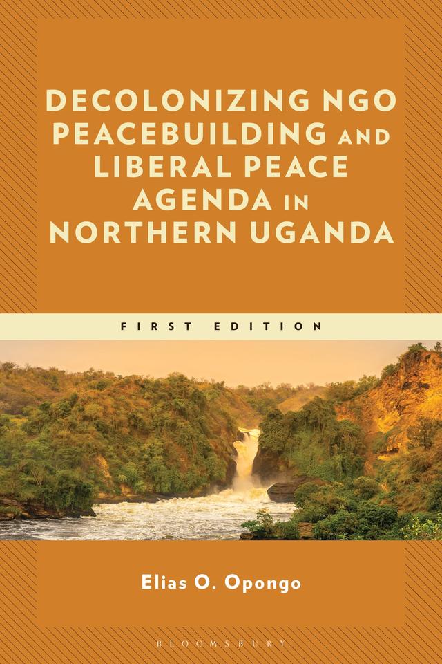 Decolonizing NGO Peacebuilding and Liberal Peace Agenda in Northern Uganda by Elias O. Opongo